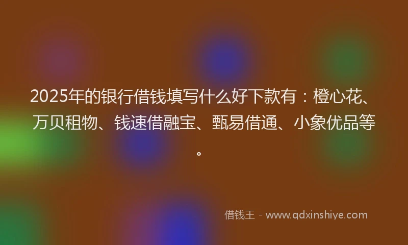 2025年的银行借钱填写什么好下款有:橙心花、万贝租物、钱速借融宝、甄易借通、小象优品等。