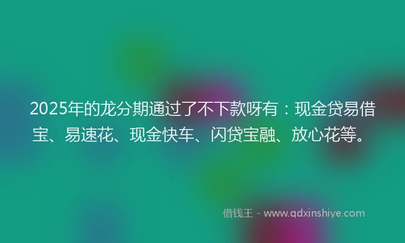2025年的龙分期通过了不下款呀有：现金贷易借宝、易速花、现金快车、闪贷宝融、放心花等。