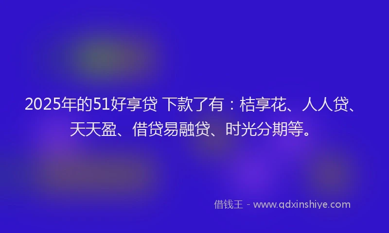 2025年的51好享贷 下款了有：桔享花、人人贷、天天盈、借贷易融贷、时光分期等。