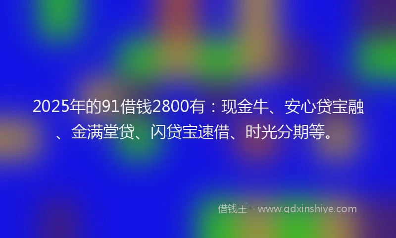 2025年的91借钱2800有：现金牛、安心贷宝融、金满堂贷、闪贷宝速借、时光分期等。
