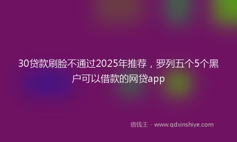 30贷款刷脸不通过2025年推荐，罗列五个5个黑户可以借款的网贷app