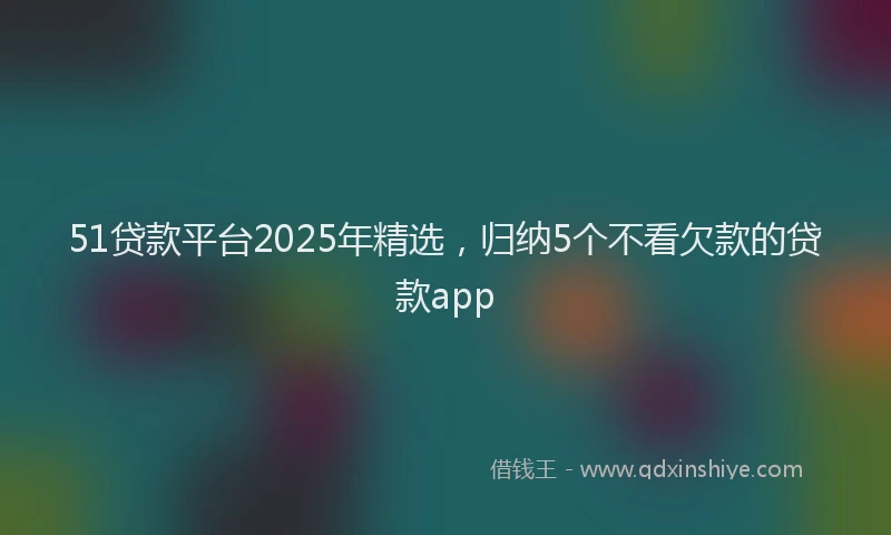 51贷款平台2025年精选，归纳5个不看欠款的贷款app