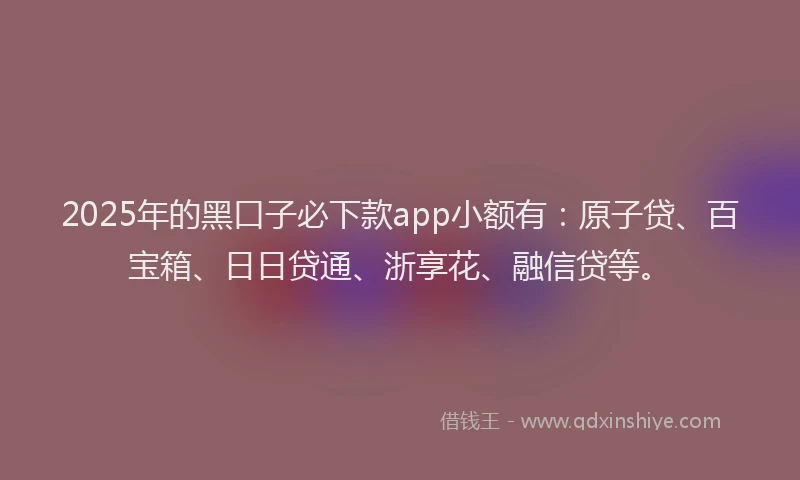2025年的黑口子必下款app小额有：原子贷、百宝箱、日日贷通、浙享花、融信贷等。
