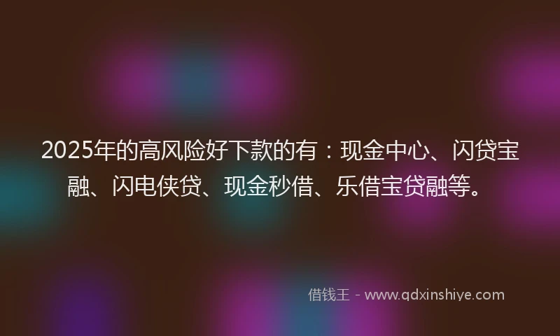 2025年的高风险好下款的有：现金中心、闪贷宝融、闪电侠贷、现金秒借、乐借宝贷融等。