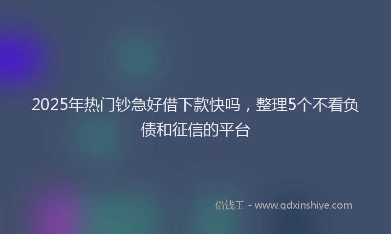 2025年热门钞急好借下款快吗，整理5个不看负债和征信的平台