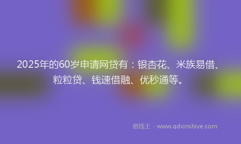 2025年的60岁申请网贷有:银杏花、米族易借、粒粒贷、钱速借融、优秒通等。
