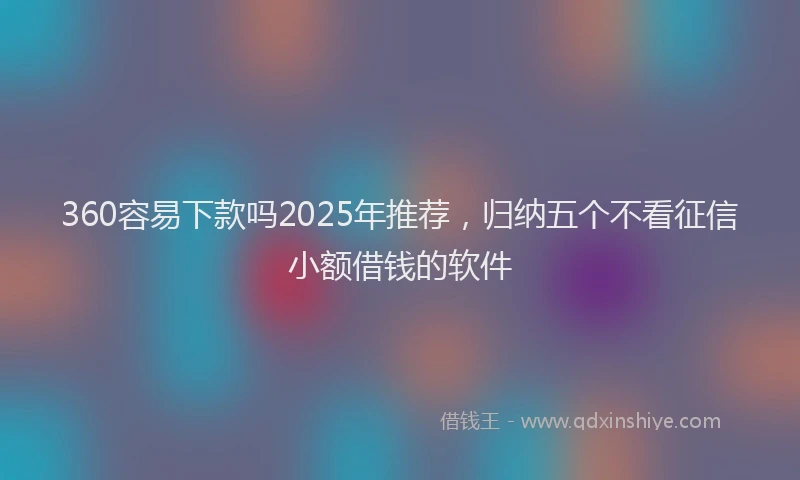 360容易下款吗2025年推荐，归纳五个不看征信小额借钱的软件