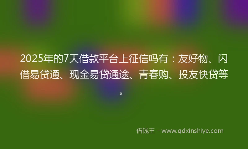 2025年的7天借款平台上征信吗有：友好物、闪借易贷通、现金易贷通途、青春购、投友快贷等。