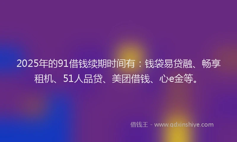 2025年的91借钱续期时间有：钱袋易贷融、畅享租机、51人品贷、美团借钱、心e金等。