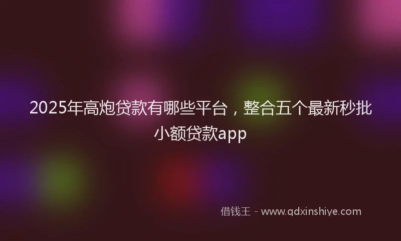 2025年高炮贷款有哪些平台，整合五个最新秒批小额贷款app