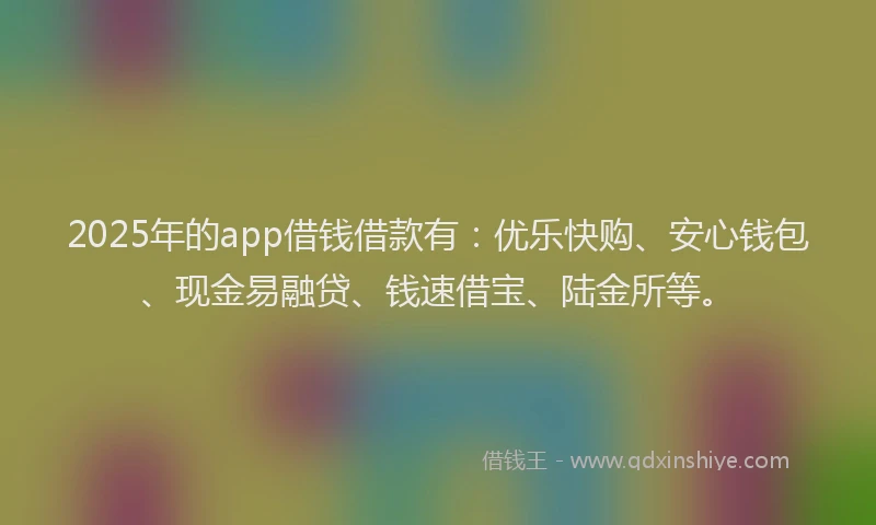 2025年的app借钱借款有：优乐快购、安心钱包、现金易融贷、钱速借宝、陆金所等。