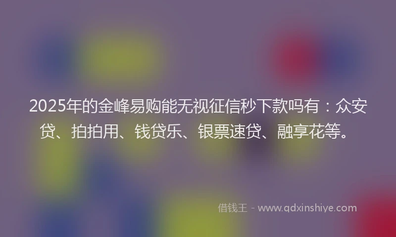 2025年的金峰易购能无视征信秒下款吗有：众安贷、拍拍用、钱贷乐、银票速贷、融享花等。