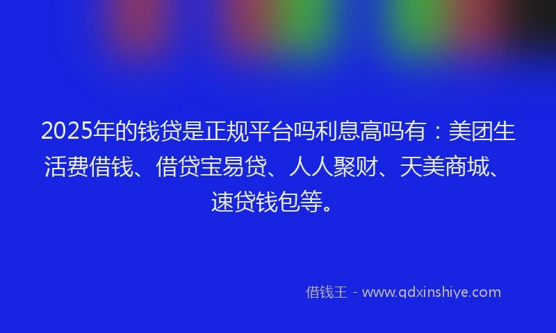 2025年的钱贷是正规平台吗利息高吗有：美团生活费借钱、借贷宝易贷、人人聚财、天美商城、速贷钱包等。