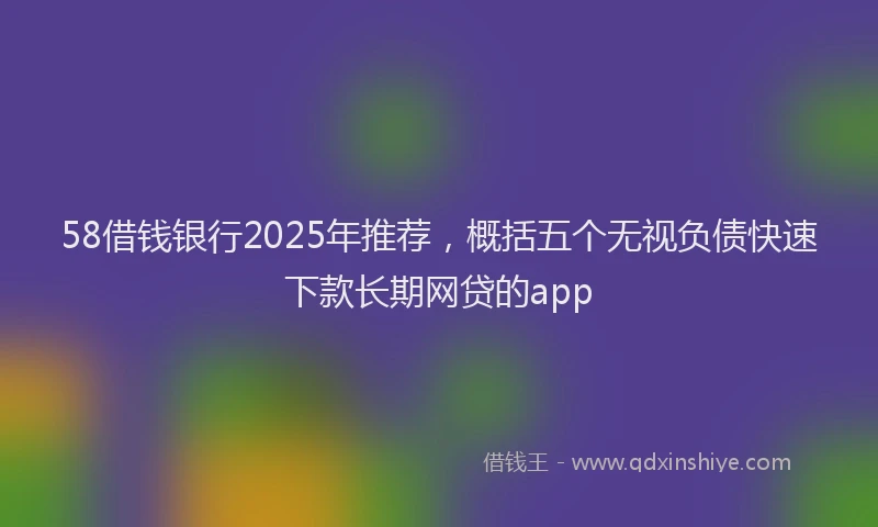 58借钱银行2025年推荐，概括五个无视负债快速下款长期网贷的app