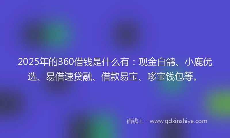 2025年的360借钱是什么有：现金白鸽、小鹿优选、易借速贷融、借款易宝、哆宝钱包等。