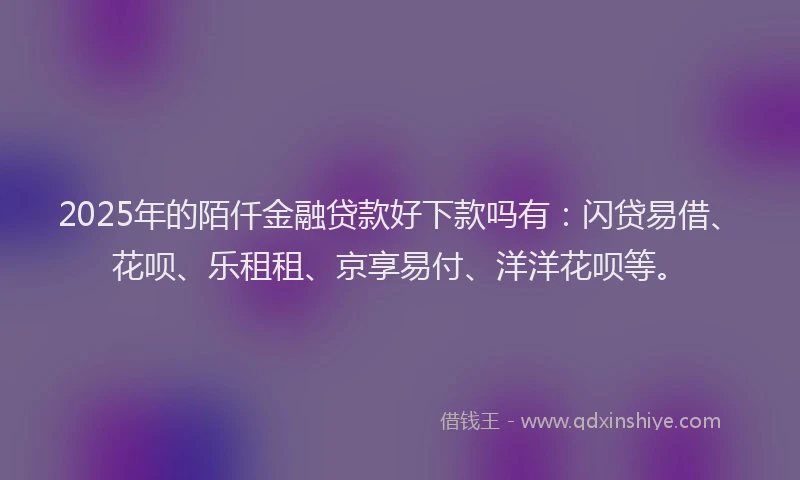 2025年的陌仟金融贷款好下款吗有：闪贷易借、花呗、乐租租、京享易付、洋洋花呗等。