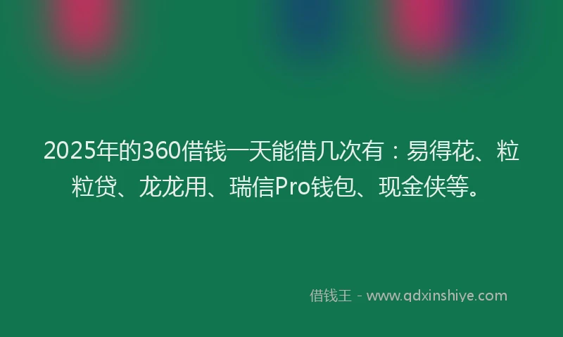 2025年的360借钱一天能借几次有：易得花、粒粒贷、龙龙用、瑞信Pro钱包、现金侠等。