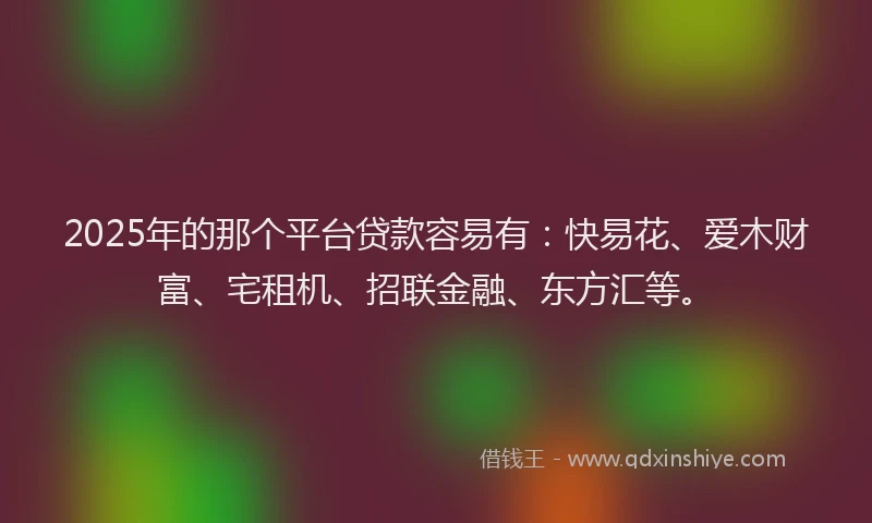2025年的那个平台贷款容易有：快易花、爱木财富、宅租机、招联金融、东方汇等。