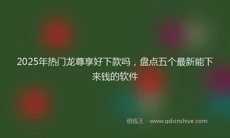 2025年热门龙尊享好下款吗，盘点五个最新能下来钱的软件
