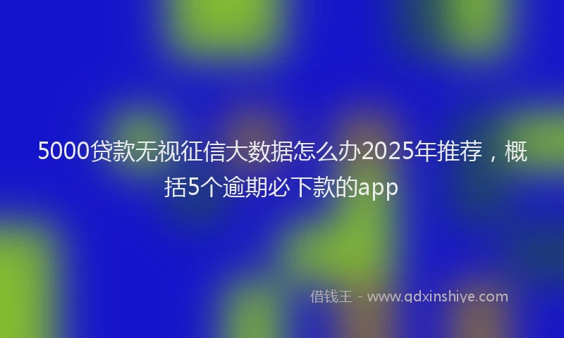 5000贷款无视征信大数据怎么办2025年推荐，概括5个逾期必下款的app