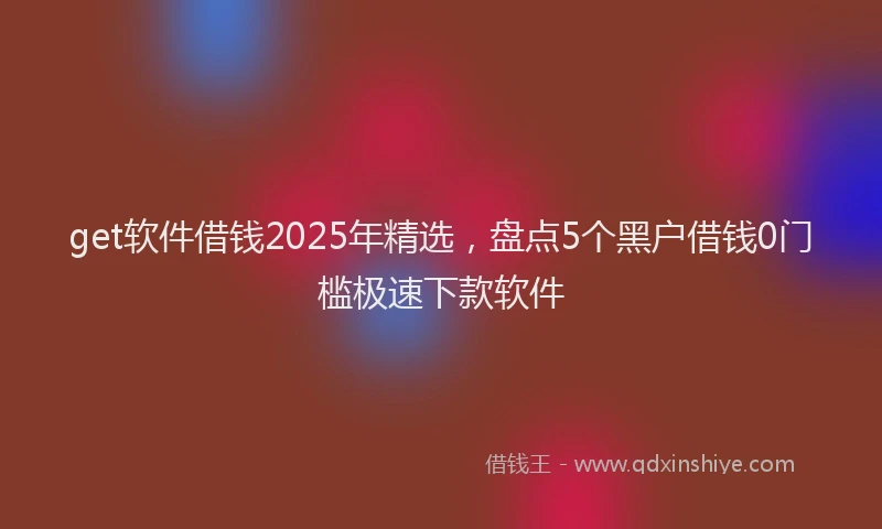 get软件借钱2025年精选，盘点5个黑户借钱0门槛极速下款软件
