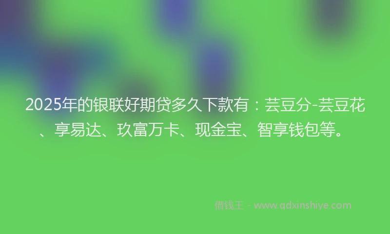 2025年的银联好期贷多久下款有：芸豆分-芸豆花、享易达、玖富万卡、现金宝、智享钱包等。