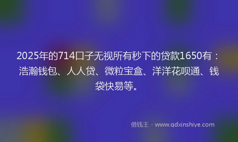 2025年的714口子无视所有秒下的贷款1650有：浩瀚钱包、人人贷、微粒宝盒、洋洋花呗通、钱袋快易等。