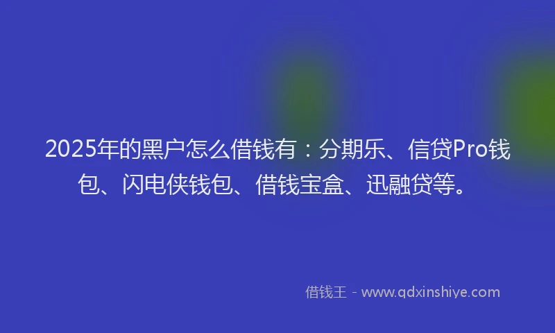 2025年的黑户怎么借钱有：分期乐、信贷Pro钱包、闪电侠钱包、借钱宝盒、迅融贷等。