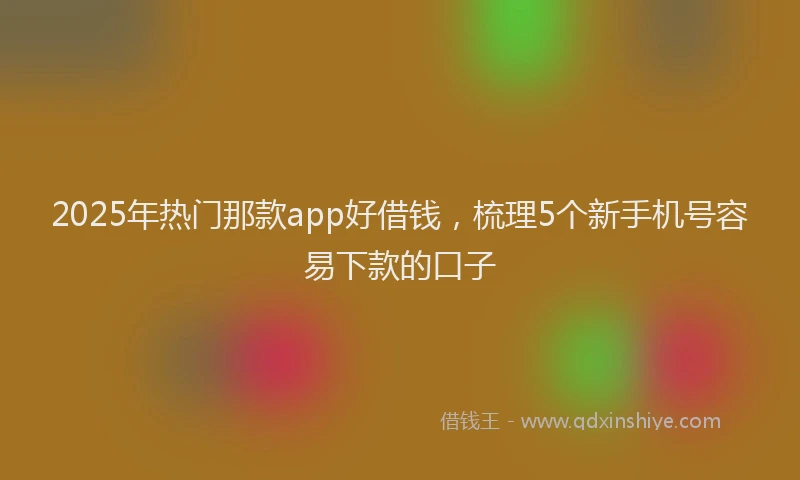 2025年热门那款app好借钱，梳理5个新手机号容易下款的口子
