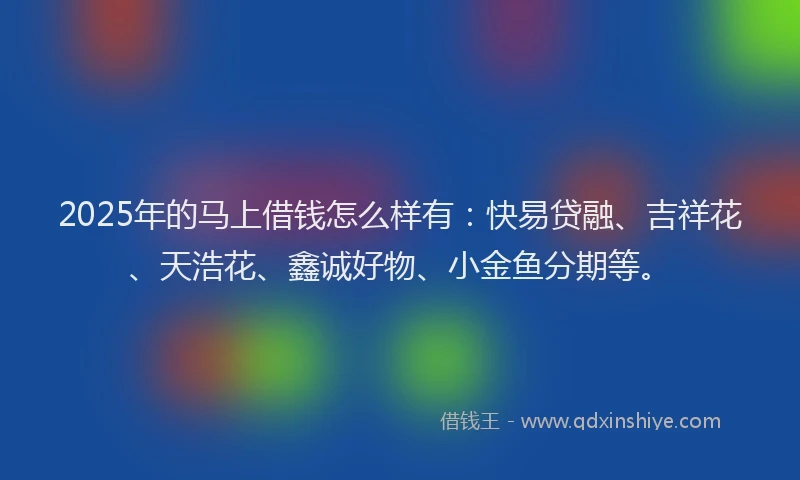 2025年的马上借钱怎么样有：快易贷融、吉祥花、天浩花、鑫诚好物、小金鱼分期等。