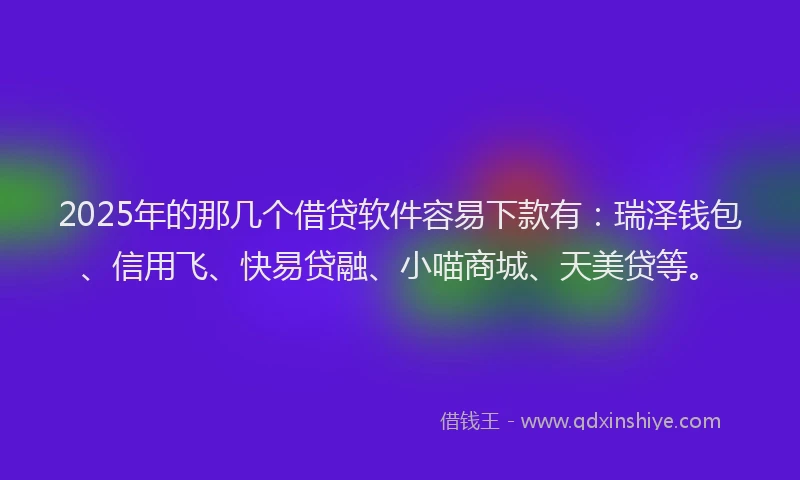 2025年的那几个借贷软件容易下款有：瑞泽钱包、信用飞、快易贷融、小喵商城、天美贷等。