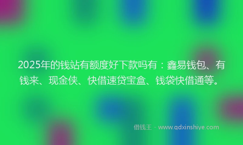 2025年的钱站有额度好下款吗有：鑫易钱包、有钱来、现金侠、快借速贷宝盒、钱袋快借通等。