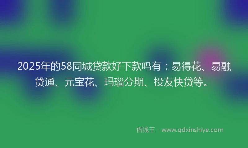2025年的58同城贷款好下款吗有：易得花、易融贷通、元宝花、玛瑙分期、投友快贷等。
