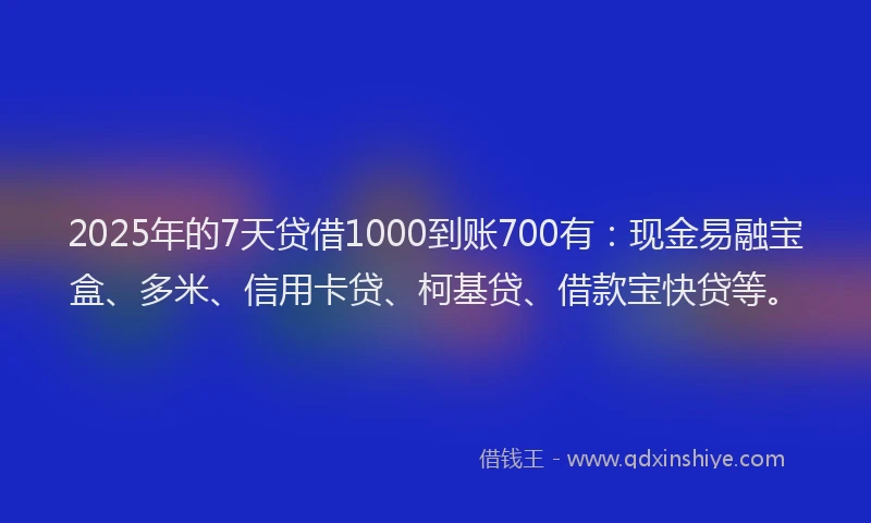 2025年的7天贷借1000到账700有：现金易融宝盒、多米、信用卡贷、柯基贷、借款宝快贷等。