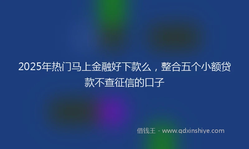 2025年热门马上金融好下款么，整合五个小额贷款不查征信的口子