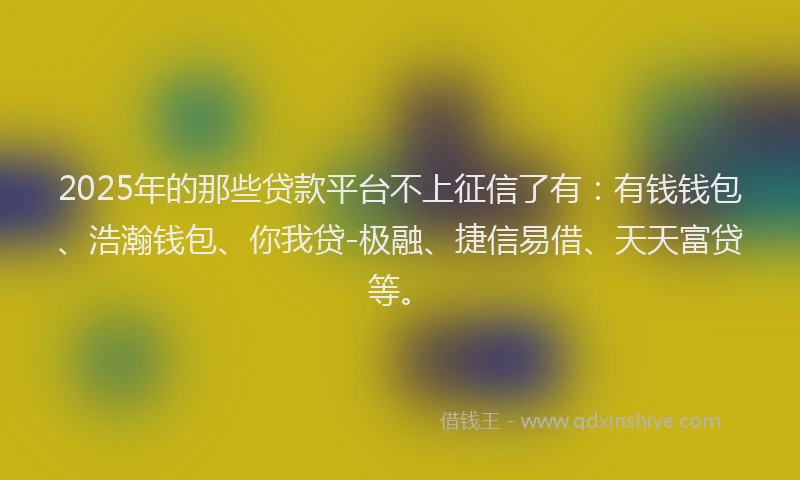 2025年的那些贷款平台不上征信了有：有钱钱包、浩瀚钱包、你我贷-极融、捷信易借、天天富贷等。