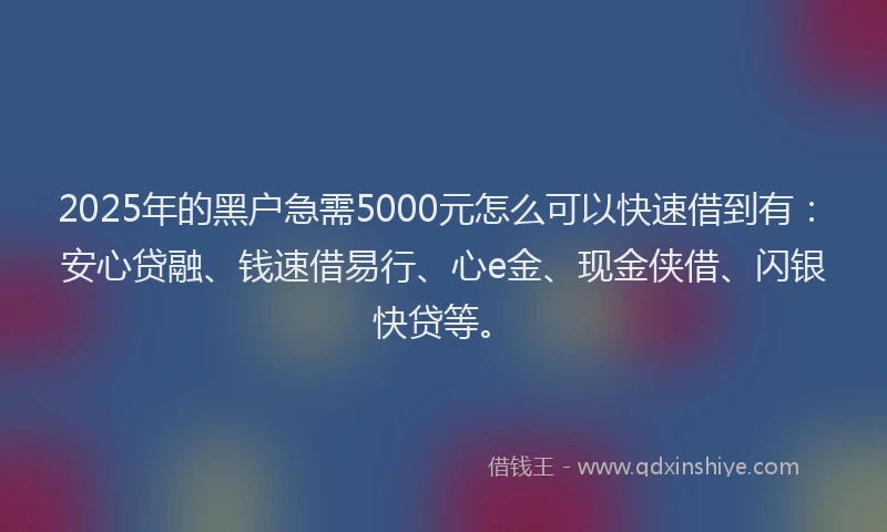 2025年的黑户急需5000元怎么可以快速借到有：安心贷融、钱速借易行、心e金、现金侠借、闪银快贷等。