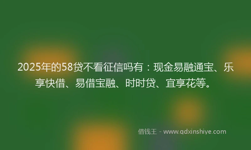 2025年的58贷不看征信吗有：现金易融通宝、乐享快借、易借宝融、时时贷、宜享花等。