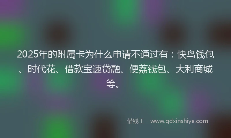 2025年的附属卡为什么申请不通过有：快鸟钱包、时代花、借款宝速贷融、便荔钱包、大利商城等。