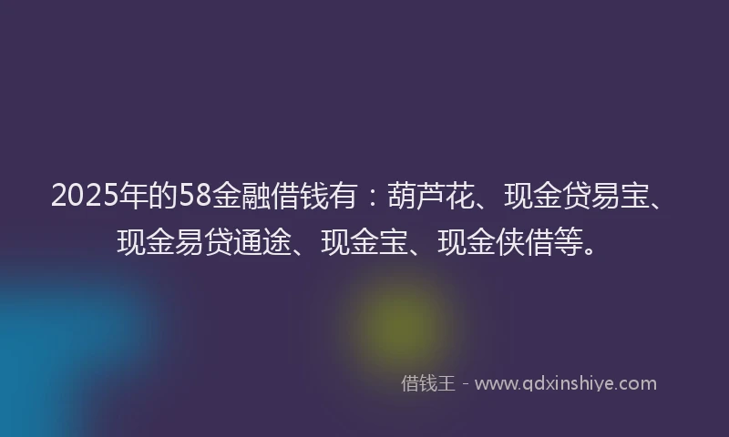 2025年的58金融借钱有：葫芦花、现金贷易宝、现金易贷通途、现金宝、现金侠借等。