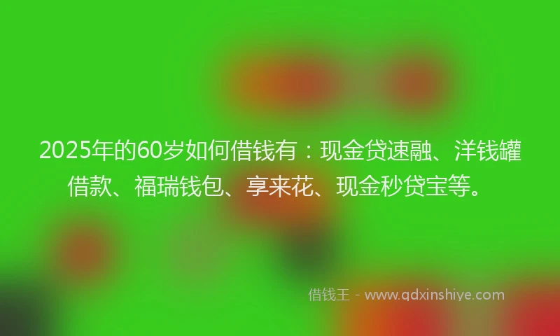 2025年的60岁如何借钱有：现金贷速融、洋钱罐借款、福瑞钱包、享来花、现金秒贷宝等。