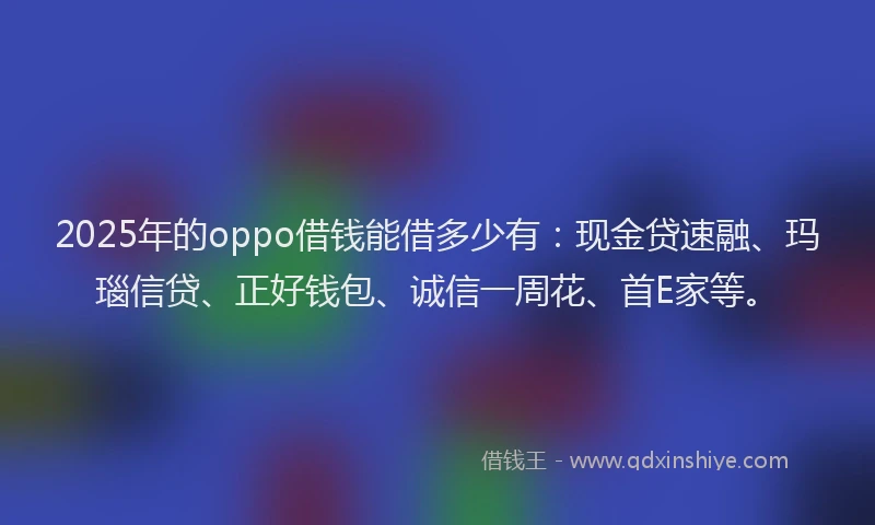 2025年的oppo借钱能借多少有：现金贷速融、玛瑙信贷、正好钱包、诚信一周花、首E家等。