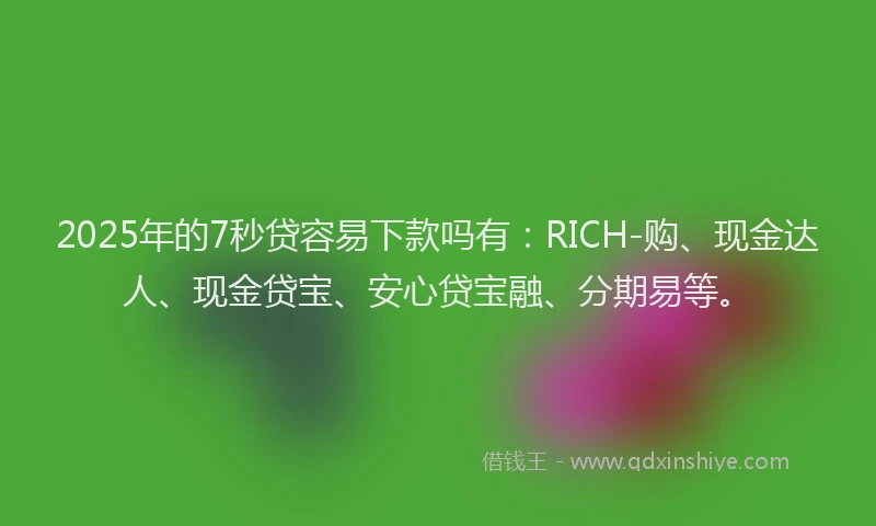 2025年的7秒贷容易下款吗有：RICH-购、现金达人、现金贷宝、安心贷宝融、分期易等。