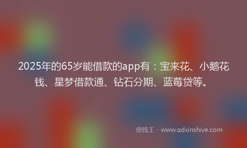 2025年的65岁能借款的app有：宝来花、小鹅花钱、星梦借款通、钻石分期、蓝莓贷等。