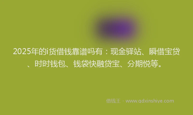 2025年的i货借钱靠谱吗有：现金驿站、瞬借宝贷、时时钱包、钱袋快融贷宝、分期悦等。