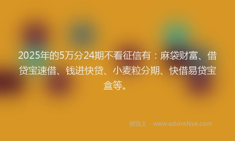 2025年的5万分24期不看征信有：麻袋财富、借贷宝速借、钱进快贷、小麦粒分期、快借易贷宝盒等。