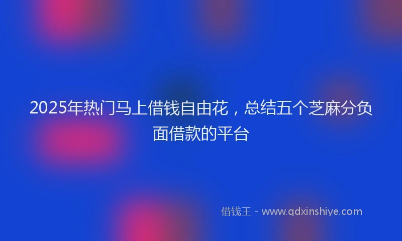 2025年热门马上借钱自由花，总结五个芝麻分负面借款的平台