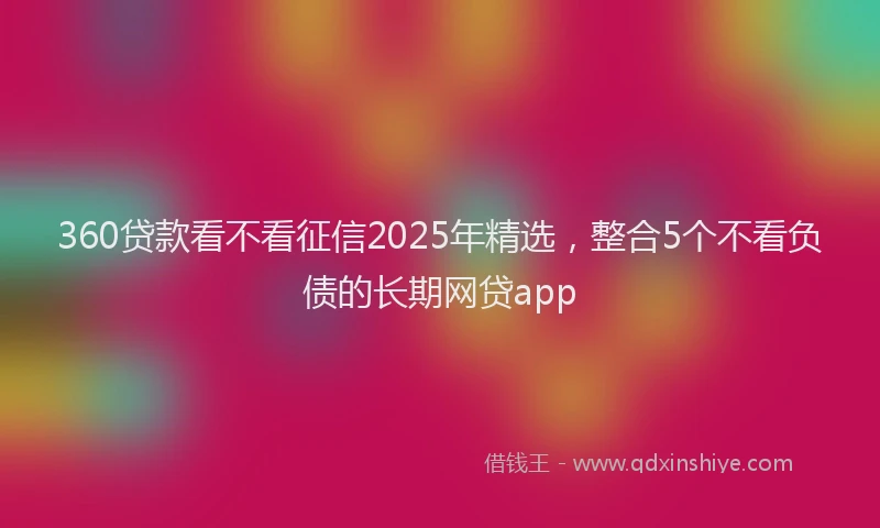 360贷款看不看征信2025年精选，整合5个不看负债的长期网贷app