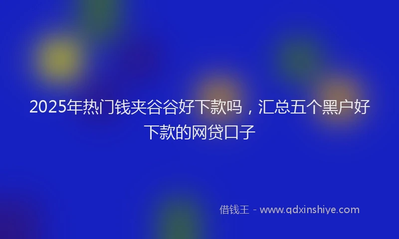 2025年热门钱夹谷谷好下款吗，汇总五个黑户好下款的网贷口子