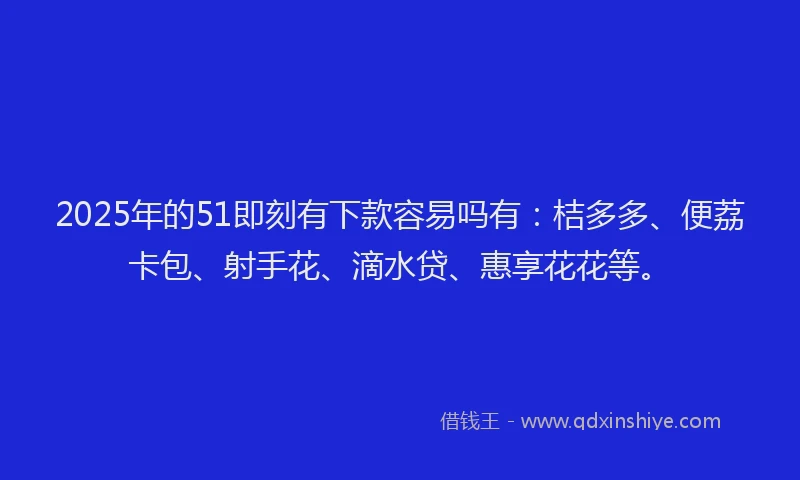 2025年的51即刻有下款容易吗有：桔多多、便荔卡包、射手花、滴水贷、惠享花花等。